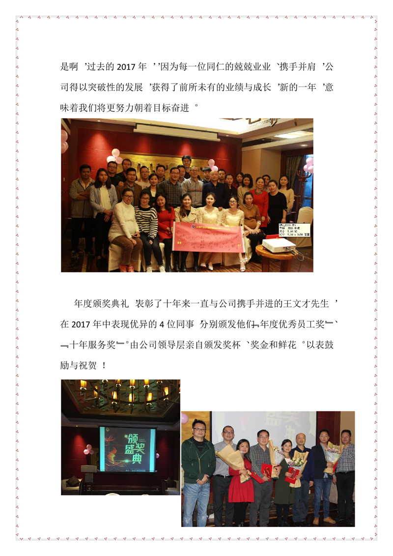 是啊，過(guò)去的2017年，，因?yàn)槊恳晃煌实木ぞI(yè)業(yè)、攜手并肩，公司得以突破性的發(fā)展，獲得了前所未有的業(yè)績(jī)與成長(zhǎng)，新的一年，意味著我們將更努力朝著目標(biāo)奮進(jìn)。    年度頒獎(jiǎng)典禮，表彰了十年來(lái)一直與公司攜手并進(jìn)的王文才先生，在2017年中表現(xiàn)優(yōu)異的4位同事，分別頒發(fā)他們“年度優(yōu)秀員工獎(jiǎng)”、“十年服務(wù)獎(jiǎng)”。由公司領(lǐng)導(dǎo)層親自頒發(fā)獎(jiǎng)杯、獎(jiǎng)金和鮮花。以表鼓勵(lì)與祝賀！
